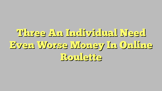 Three An Individual Need Even Worse Money In Online Roulette